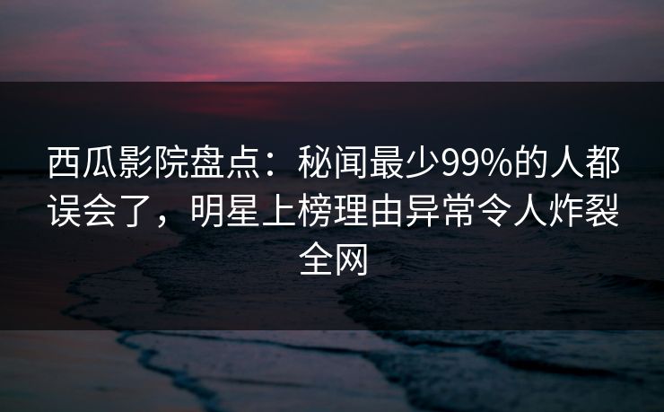 西瓜影院盘点：秘闻最少99%的人都误会了，明星上榜理由异常令人炸裂全网