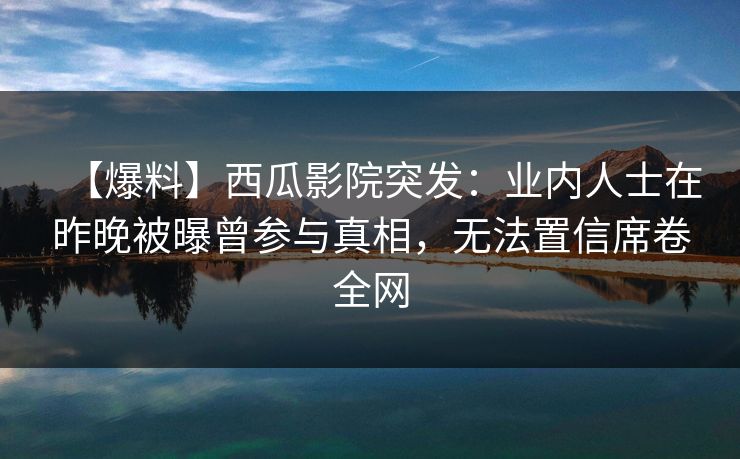 【爆料】西瓜影院突发:业内人士在昨晚被曝曾参与真相,无法置信席卷全网 【爆料】西瓜影院突发:业内人士在昨晚被曝曾参与真相,无法置信席卷全网