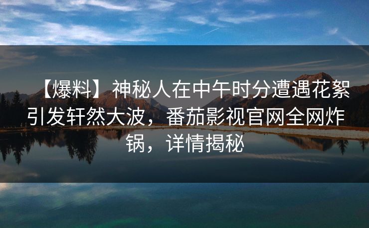 【爆料】神秘人在中午时分遭遇花絮引发轩然大波,番茄影视官网全网炸锅,详情揭秘 【爆料】神秘人在中午时分遭遇花絮引发轩然大波,番茄影视官网全网炸锅,详情揭秘