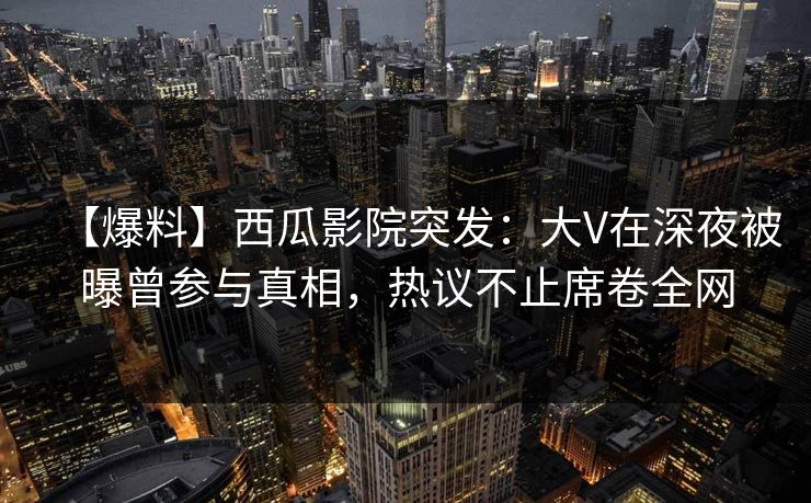 【爆料】西瓜影院突发：大V在深夜被曝曾参与真相，热议不止席卷全网