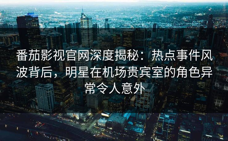 番茄影视官网深度揭秘：热点事件风波背后，明星在机场贵宾室的角色异常令人意外