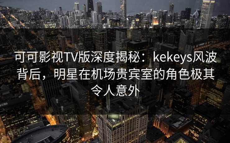 可可影视TV版深度揭秘:kekeys风波背后,明星在机场贵宾室的角色极其令人意外 可可影视TV版深度揭秘:kekeys风波背后,明星在机场贵宾室的角色极其令人意外