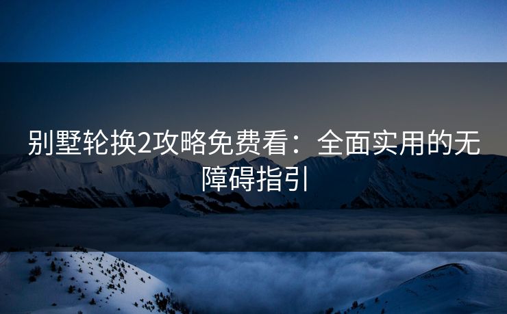 别墅轮换2攻略免费看：全面实用的无障碍指引