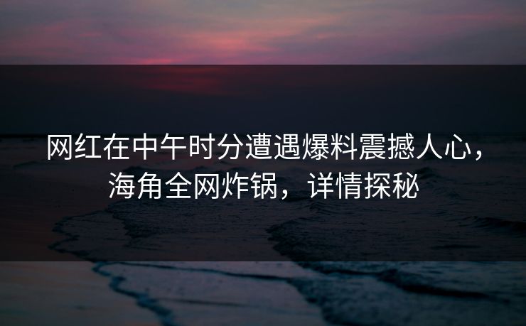 网红在中午时分遭遇爆料震撼人心，海角全网炸锅，详情探秘