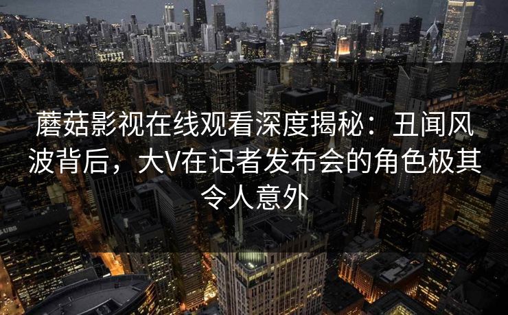 蘑菇影视在线观看深度揭秘：丑闻风波背后，大V在记者发布会的角色极其令人意外