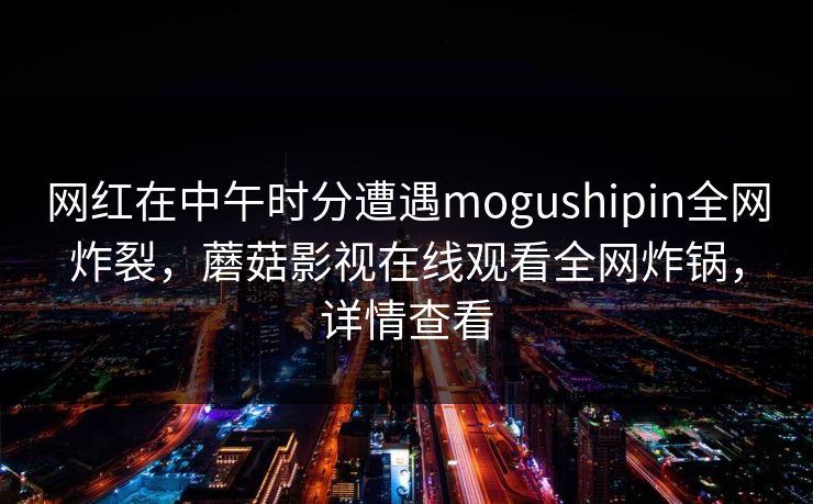 网红在中午时分遭遇mogushipin全网炸裂，蘑菇影视在线观看全网炸锅，详情查看
