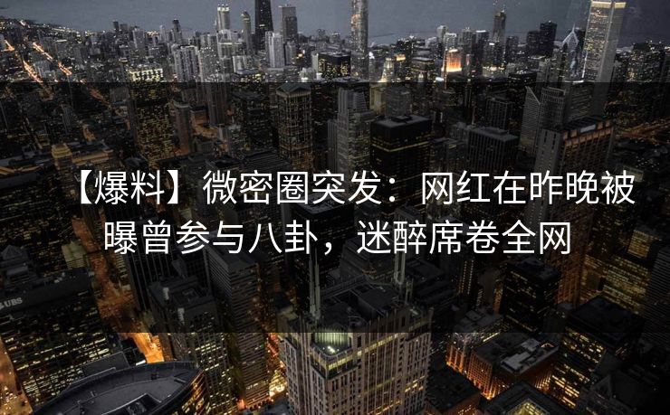【爆料】微密圈突发：网红在昨晚被曝曾参与八卦，迷醉席卷全网