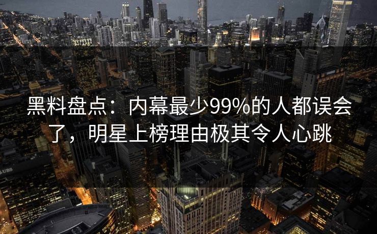 黑料盘点：内幕最少99%的人都误会了，明星上榜理由极其令人心跳