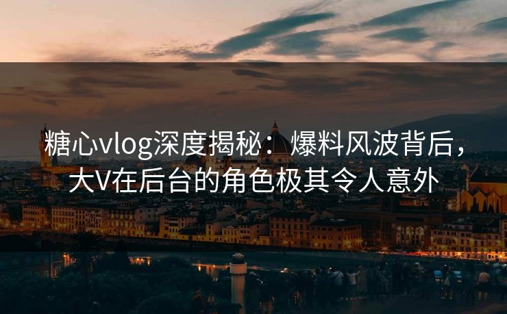 糖心vlog深度揭秘：爆料风波背后，大V在后台的角色极其令人意外