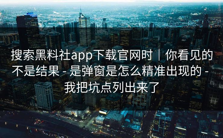 搜索黑料社app下载官网时｜你看见的不是结果 - 是弹窗是怎么精准出现的 - 我把坑点列出来了