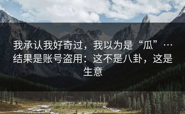 我承认我好奇过，我以为是“瓜”…结果是账号盗用：这不是八卦，这是生意