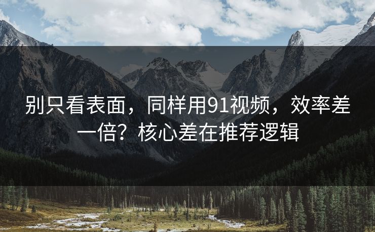 别只看表面，同样用91视频，效率差一倍？核心差在推荐逻辑