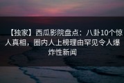 【独家】西瓜影院盘点：八卦10个惊人真相，圈内人上榜理由罕见令人爆炸性新闻