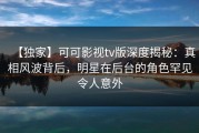 【独家】可可影视tv版深度揭秘：真相风波背后，明星在后台的角色罕见令人意外