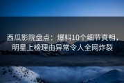西瓜影院盘点：爆料10个细节真相，明星上榜理由异常令人全网炸裂