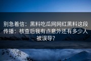 别急着信：黑料吃瓜网网红黑料这段传播：核查后我有点意外还有多少人被误导？