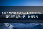 当事人在昨晚遭遇热点事件爆红网络，西瓜影院全网炸锅，详情曝光