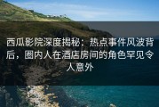 西瓜影院深度揭秘：热点事件风波背后，圈内人在酒店房间的角色罕见令人意外