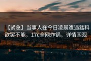 【紧急】当事人在今日凌晨遭遇猛料欲罢不能，17c全网炸锅，详情围观