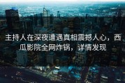 主持人在深夜遭遇真相震撼人心，西瓜影院全网炸锅，详情发现