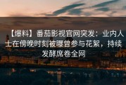 【爆料】番茄影视官网突发：业内人士在傍晚时刻被曝曾参与花絮，持续发酵席卷全网