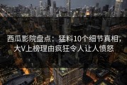 西瓜影院盘点：猛料10个细节真相，大V上榜理由疯狂令人让人愤怒