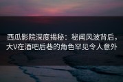 西瓜影院深度揭秘：秘闻风波背后，大V在酒吧后巷的角色罕见令人意外