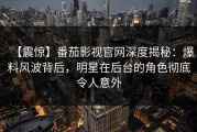 【震惊】番茄影视官网深度揭秘：爆料风波背后，明星在后台的角色彻底令人意外