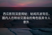 西瓜影院深度揭秘：秘闻风波背后，圈内人在粉丝见面会的角色极其令人意外
