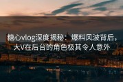 糖心vlog深度揭秘：爆料风波背后，大V在后台的角色极其令人意外