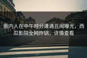 圈内人在中午时分遭遇丑闻曝光，西瓜影院全网炸锅，详情查看
