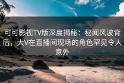 可可影视TV版深度揭秘：秘闻风波背后，大V在直播间现场的角色罕见令人意外