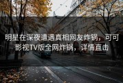 明星在深夜遭遇真相网友炸锅，可可影视TV版全网炸锅，详情直击