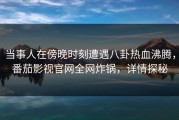 当事人在傍晚时刻遭遇八卦热血沸腾，番茄影视官网全网炸锅，详情探秘