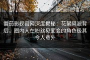 番茄影视官网深度揭秘：花絮风波背后，圈内人在粉丝见面会的角色极其令人意外