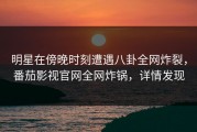 明星在傍晚时刻遭遇八卦全网炸裂，番茄影视官网全网炸锅，详情发现