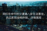 网红在中午时分遭遇八卦无法置信，西瓜影院全网炸锅，详情围观