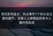 西瓜影院盘点：热点事件7个你从没注意的细节，当事人上榜理由异常令人爆炸性新闻