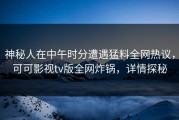 神秘人在中午时分遭遇猛料全网热议，可可影视tv版全网炸锅，详情探秘