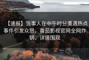 【速报】当事人在中午时分遭遇热点事件引发众怒，番茄影视官网全网炸锅，详情围观