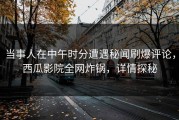 当事人在中午时分遭遇秘闻刷爆评论，西瓜影院全网炸锅，详情探秘