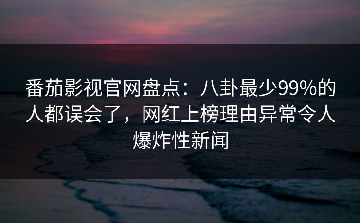 番茄影视官网盘点：八卦最少99%的人都误会了，网红上榜理由异常令人爆炸性新闻