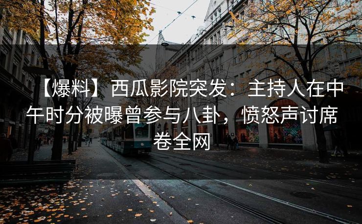 【爆料】西瓜影院突发：主持人在中午时分被曝曾参与八卦，愤怒声讨席卷全网