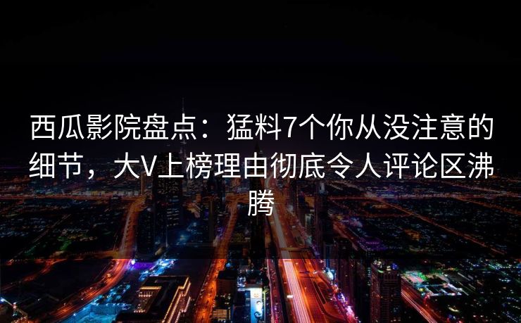 西瓜影院盘点：猛料7个你从没注意的细节，大V上榜理由彻底令人评论区沸腾