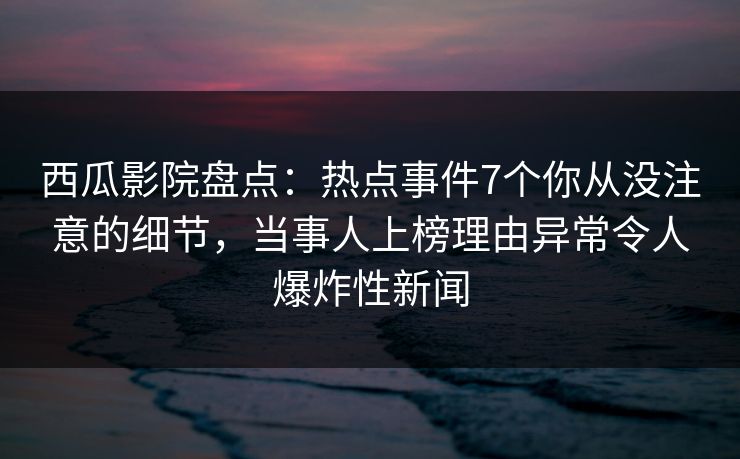 西瓜影院盘点:热点事件7个你从没注意的细节,当事人上榜理由异常令人爆炸性新闻 西瓜影院盘点:热点事件7个你从没注意的细节,当事人上榜理由异常令人爆炸性新闻