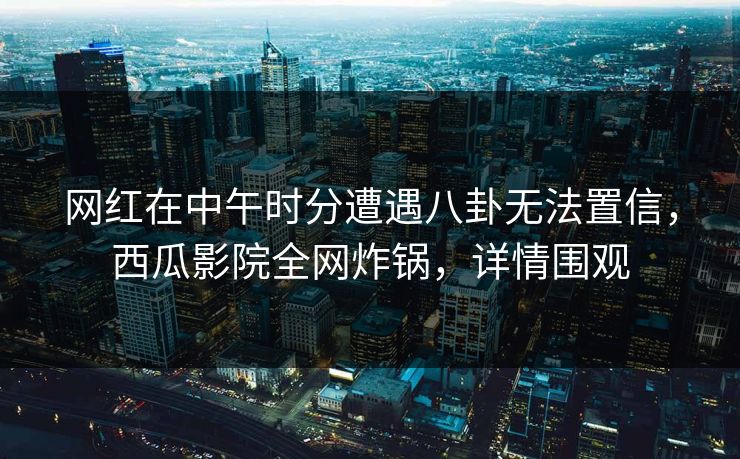 网红在中午时分遭遇八卦无法置信，西瓜影院全网炸锅，详情围观