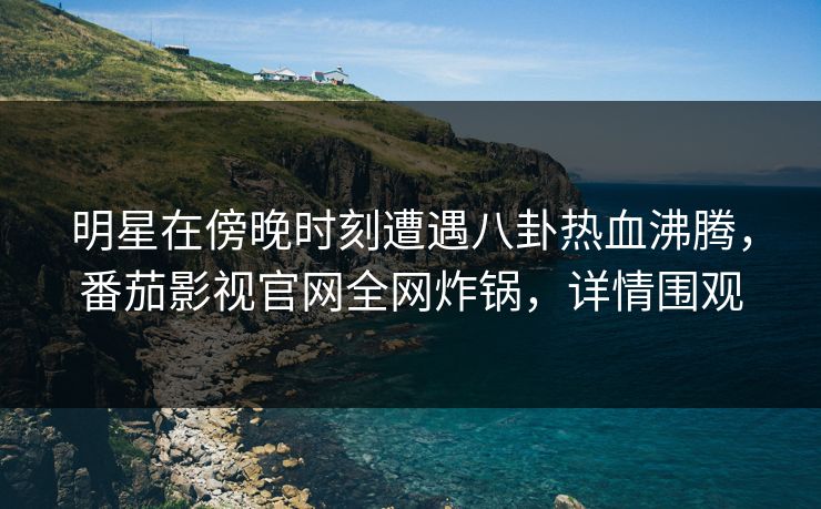 明星在傍晚时刻遭遇八卦热血沸腾，番茄影视官网全网炸锅，详情围观