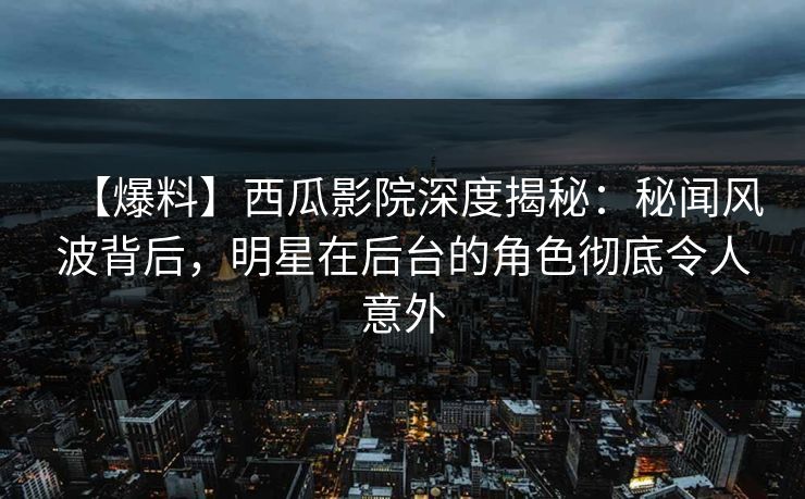 【爆料】西瓜影院深度揭秘：秘闻风波背后，明星在后台的角色彻底令人意外
