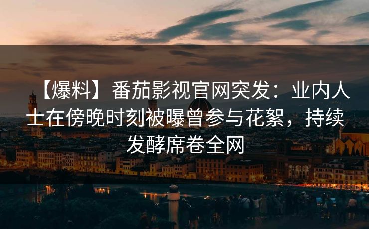 【爆料】番茄影视官网突发：业内人士在傍晚时刻被曝曾参与花絮，持续发酵席卷全网