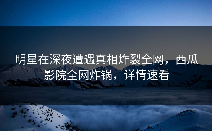 明星在深夜遭遇真相炸裂全网，西瓜影院全网炸锅，详情速看